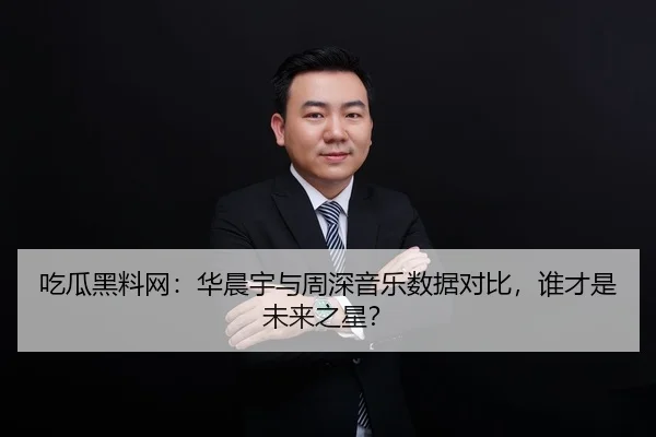 吃瓜黑料网：华晨宇与周深音乐数据对比，谁才是未来之星？