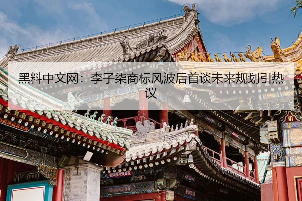 黑料中文网：李子柒商标风波后首谈未来规划引热议
